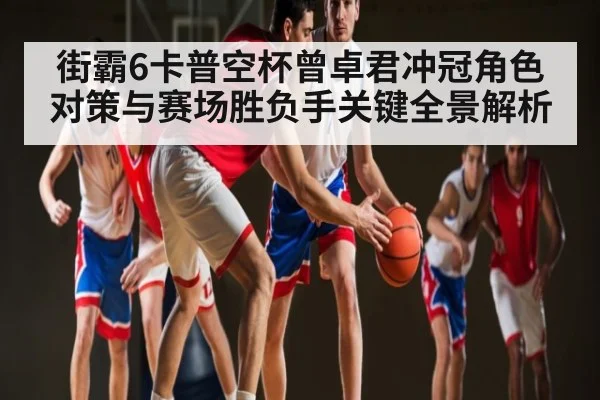 街霸6卡普空杯曾卓君冲冠角色对策与赛场胜负手关键全景解析