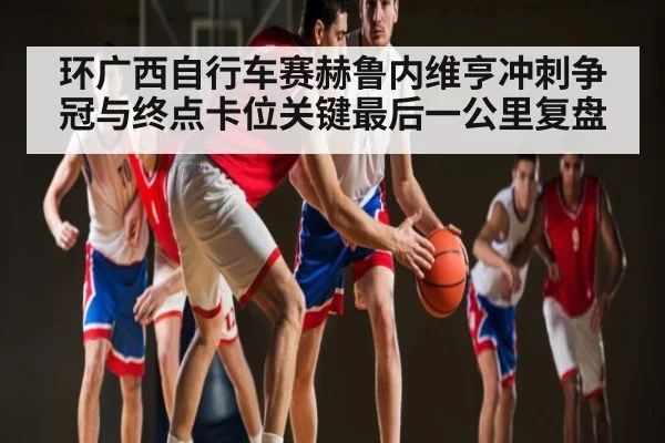 环广西自行车赛赫鲁内维亨冲刺争冠与终点卡位关键最后一公里复盘