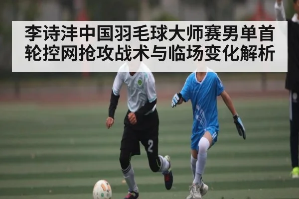 李诗沣中国羽毛球大师赛男单首轮控网抢攻战术与临场变化解析