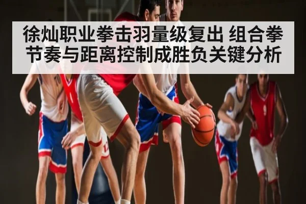 徐灿职业拳击羽量级复出 组合拳节奏与距离控制成胜负关键分析
