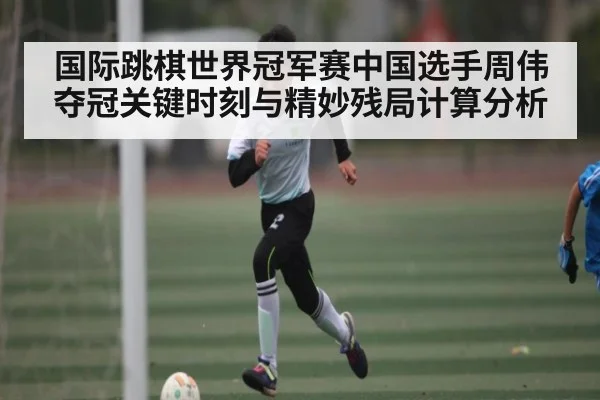 国际跳棋世界冠军赛中国选手周伟夺冠关键时刻与精妙残局计算分析