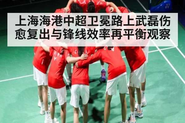 上海海港中超卫冕路上武磊伤愈复出与锋线效率再平衡观察