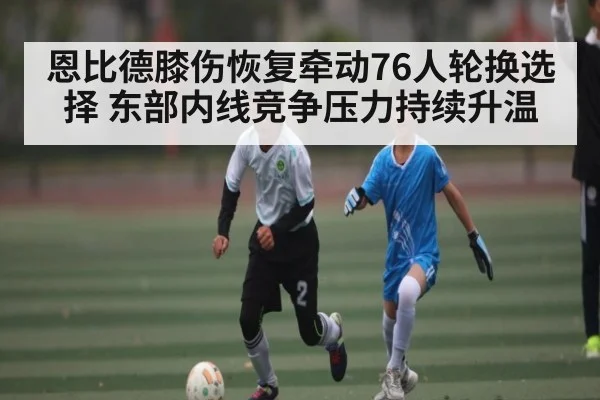 恩比德膝伤恢复牵动76人轮换选择 东部内线竞争压力持续升温