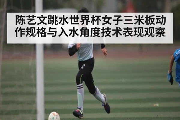 陈艺文跳水世界杯女子三米板动作规格与入水角度技术表现观察