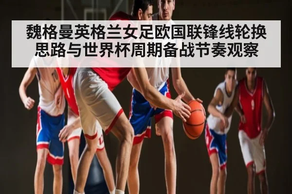 魏格曼英格兰女足欧国联锋线轮换思路与世界杯周期备战节奏观察